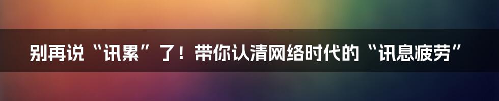 别再说“讯累”了!带你认清网络时代的“讯息疲劳”