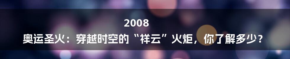 2008 奥运圣火:穿越时空的“祥云”火炬,你了解多少?