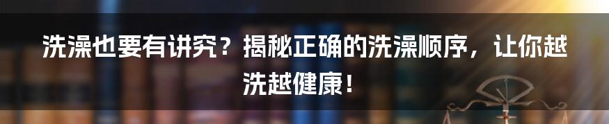 洗澡也要有讲究?揭秘正确的洗澡顺序,让你越洗越健康!