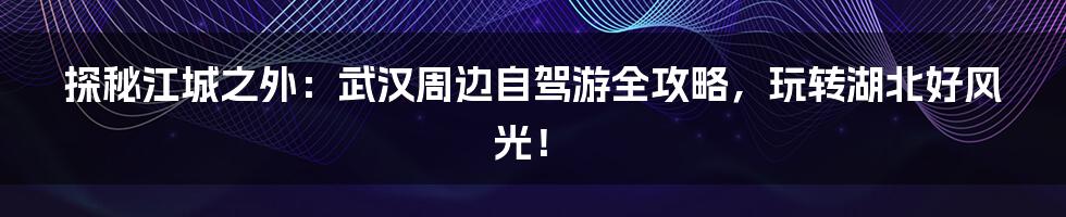 探秘江城之外:武汉周边自驾游全攻略,玩转湖北好风光!