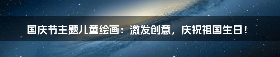 国庆节主题儿童绘画:激发创意,庆祝祖国生日!