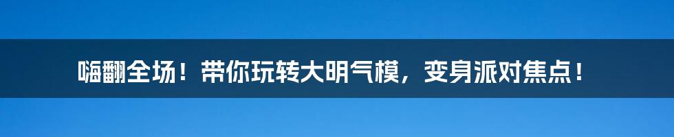 嗨翻全场！带你玩转大明气模，变身派对焦点！