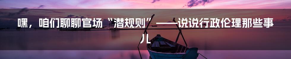 嘿，咱们聊聊官场“潜规则”——说说行政伦理那些事儿