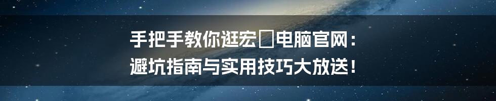 手把手教你逛宏碁电脑官网： 避坑指南与实用技巧大放送！