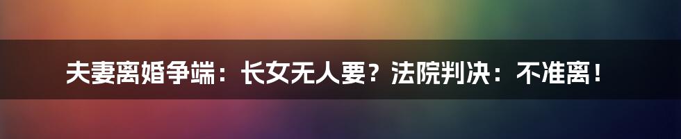 夫妻离婚争端：长女无人要？法院判决：不准离！