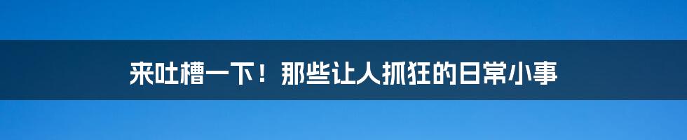 来吐槽一下!那些让人抓狂的日常小事