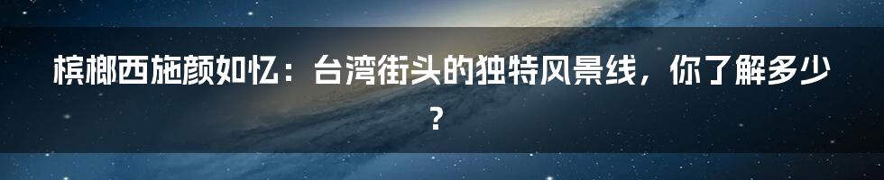 槟榔西施颜如忆:台湾街头的独特风景线,你了解多少?