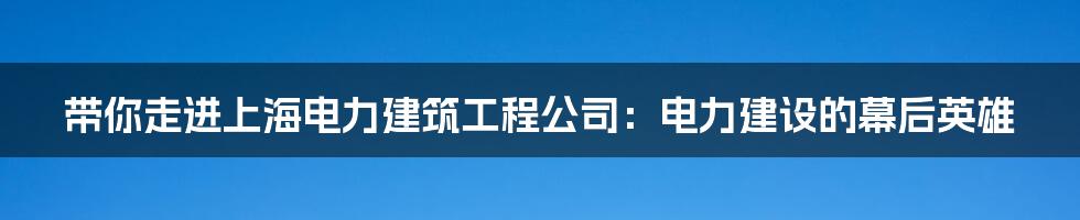 带你走进上海电力建筑工程公司:电力建设的幕后英雄