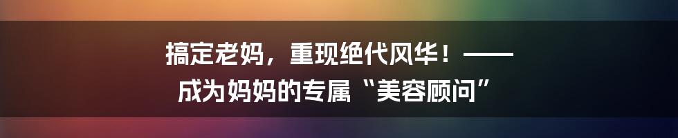 搞定老妈，重现绝代风华！—— 成为妈妈的专属“美容顾问”