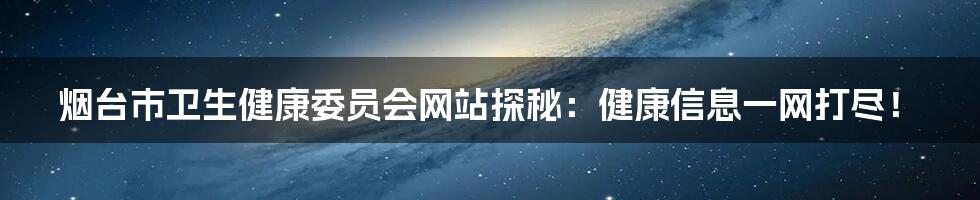 烟台市卫生健康委员会网站探秘:健康信息一网打尽!