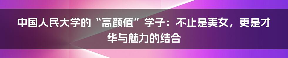 中国人民大学的“高颜值”学子:不止是美女,更是才华与魅力的结合