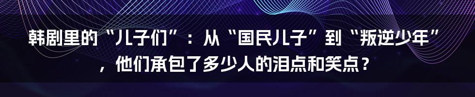 韩剧里的“儿子们”:从“国民儿子”到“叛逆少年”,他们承包了多少人的泪点和笑点?