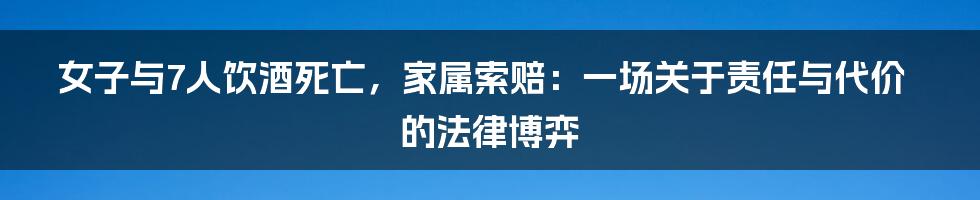 女子与7人饮酒死亡,家属索赔:一场关于责任与代价的法律博弈
