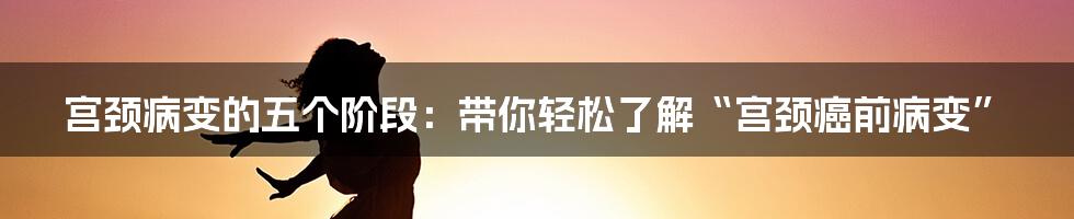 宫颈病变的五个阶段:带你轻松了解“宫颈癌前病变”