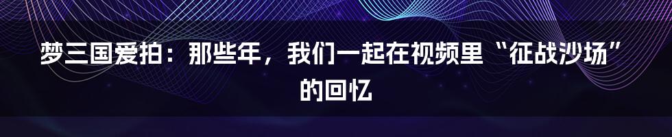 梦三国爱拍:那些年,我们一起在视频里“征战沙场”的回忆