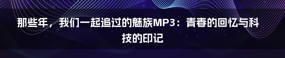 那些年,我们一起追过的魅族MP3:青春的回忆与科技的印记