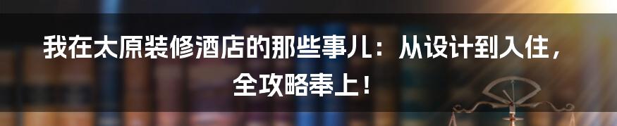 我在太原装修酒店的那些事儿:从设计到入住,全攻略奉上!
