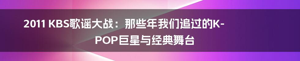 2011 KBS歌谣大战:那些年我们追过的K-POP巨星与经典舞台