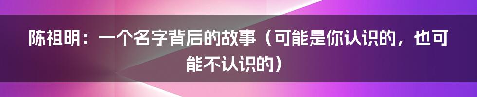 陈祖明:一个名字背后的故事(可能是你认识的,也可能不认识的)