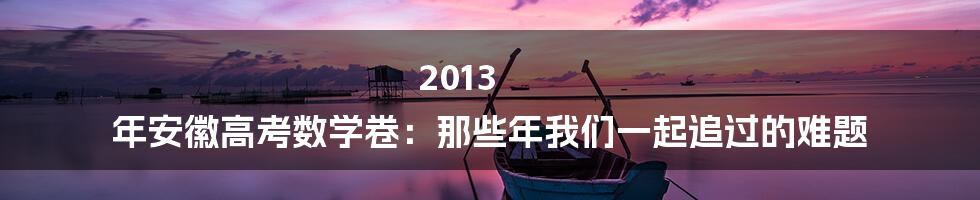 2013 年安徽高考数学卷:那些年我们一起追过的难题