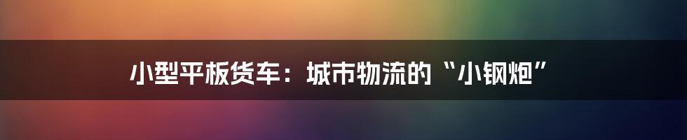 小型平板货车:城市物流的“小钢炮”