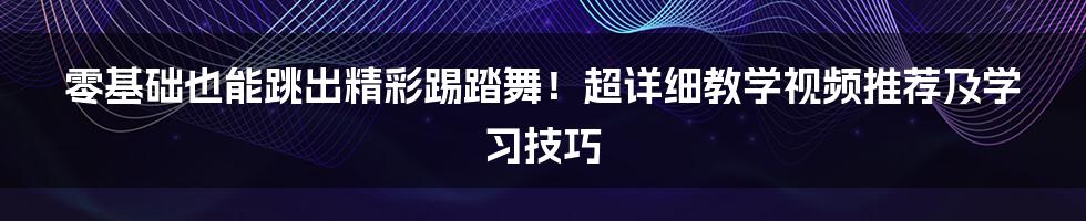 零基础也能跳出精彩踢踏舞!超详细教学视频推荐及学习技巧