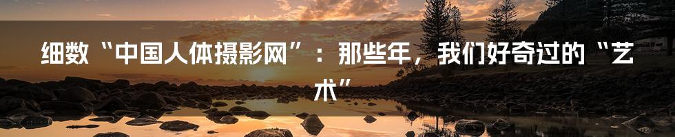 细数“中国人体摄影网”:那些年,我们好奇过的“艺术”