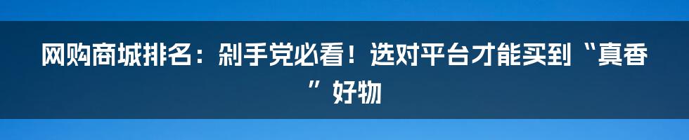 网购商城排名:剁手党必看!选对平台才能买到“真香”好物