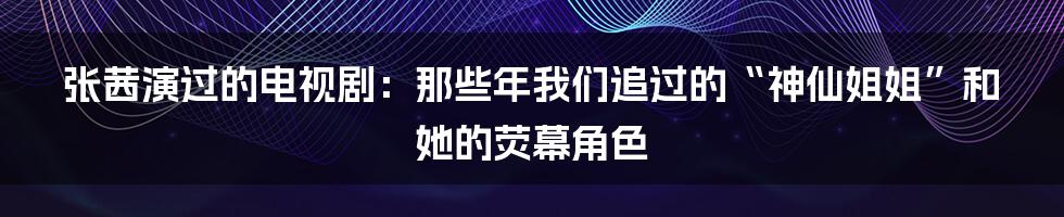 张茜演过的电视剧:那些年我们追过的“神仙姐姐”和她的荧幕角色