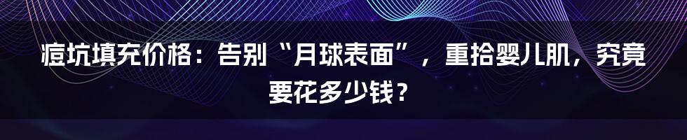 痘坑填充价格：告别“月球表面”，重拾婴儿肌，究竟要花多少钱？