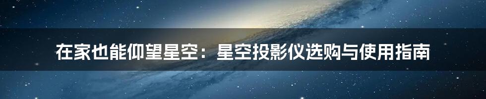 在家也能仰望星空:星空投影仪选购与使用指南