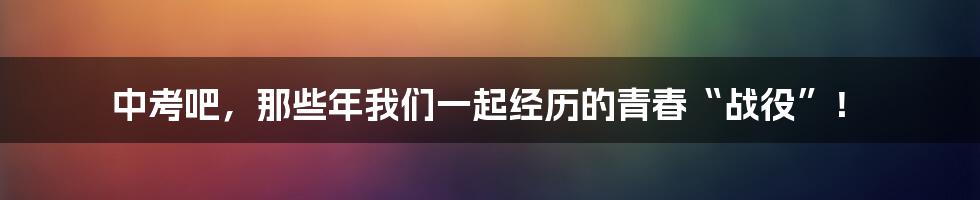 中考吧，那些年我们一起经历的青春“战役”！