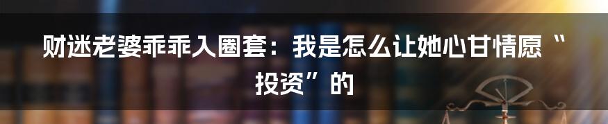 财迷老婆乖乖入圈套:我是怎么让她心甘情愿“投资”的