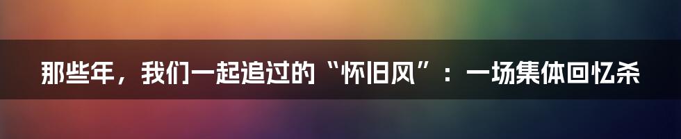 那些年,我们一起追过的“怀旧风”:一场集体回忆杀