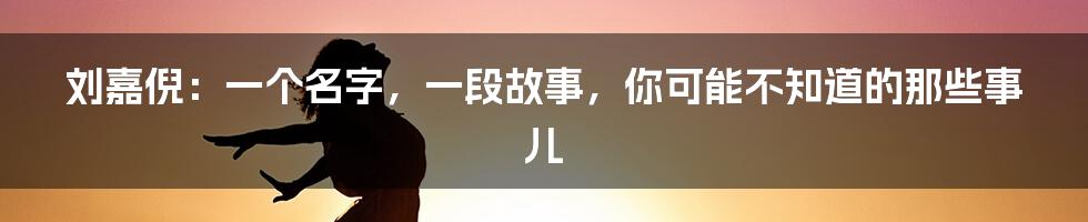刘嘉倪:一个名字,一段故事,你可能不知道的那些事儿