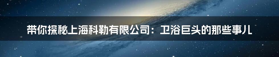 带你探秘上海科勒有限公司:卫浴巨头的那些事儿