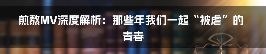 煎熬MV深度解析:那些年我们一起“被虐”的青春
