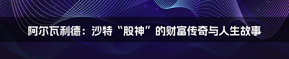 阿尔瓦利德:沙特“股神”的财富传奇与人生故事