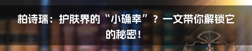 柏诗瑞:护肤界的“小确幸”?一文带你解锁它的秘密!