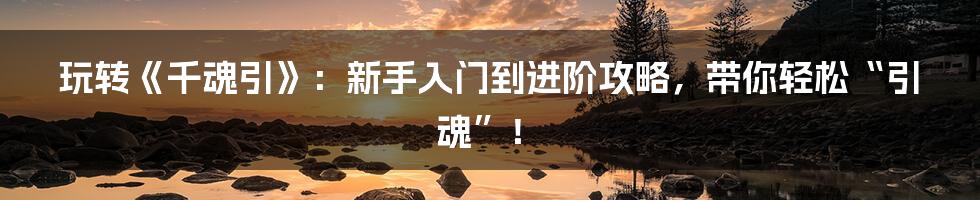 玩转《千魂引》:新手入门到进阶攻略,带你轻松“引魂”!