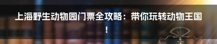 上海野生动物园门票全攻略:带你玩转动物王国!