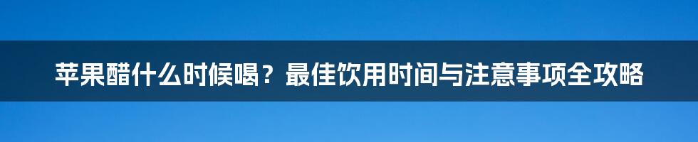 苹果醋什么时候喝?最佳饮用时间与注意事项全攻略