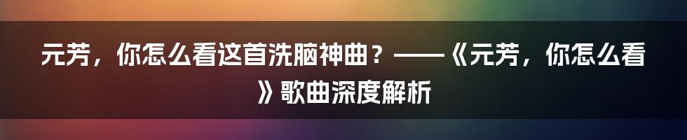 元芳,你怎么看这首洗脑神曲?——《元芳,你怎么看》歌曲深度解析