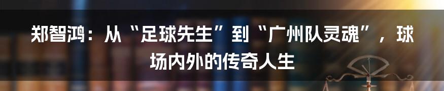 郑智鸿:从“足球先生”到“广州队灵魂”,球场内外的传奇人生