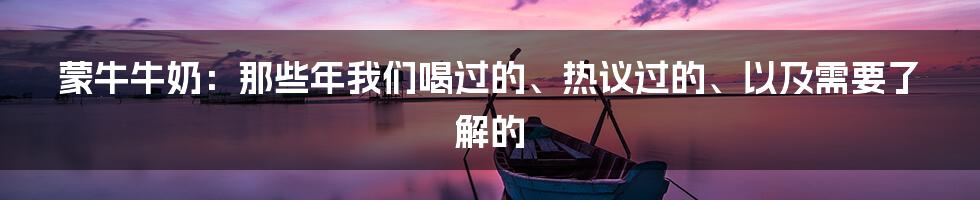 蒙牛牛奶:那些年我们喝过的、热议过的、以及需要了解的