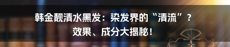 韩金靓清水黑发:染发界的“清流”? 效果、成分大揭秘!