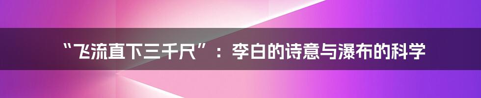 “飞流直下三千尺”:李白的诗意与瀑布的科学