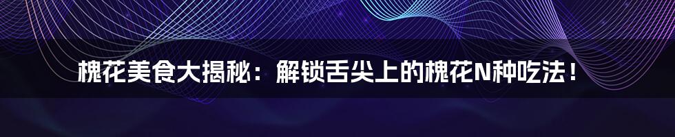 槐花美食大揭秘:解锁舌尖上的槐花N种吃法!