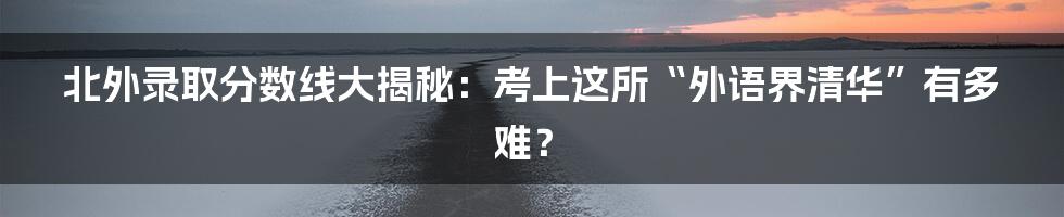 北外录取分数线大揭秘：考上这所“外语界清华”有多难？
