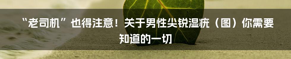 “老司机”也得注意!关于男性尖锐湿疣(图)你需要知道的一切